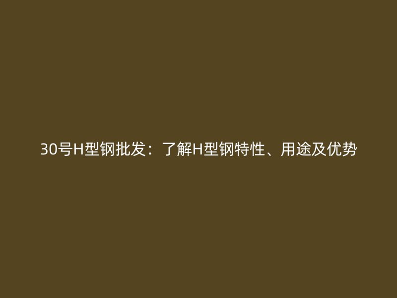 30号H型钢批发:了解H型钢特性、用途及优势
