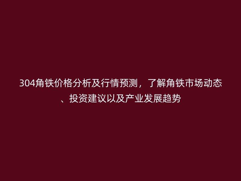 304角铁价格分析及行情预测,了解角铁市场动态、投资建议以及产业发展趋势