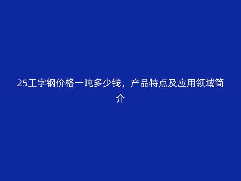 25工字钢价格一吨多少钱,产品特点及应用领域简介