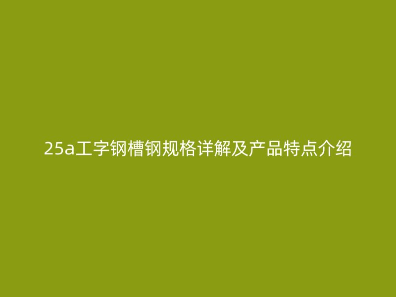 25a工字钢槽钢规格详解及产品特点介绍