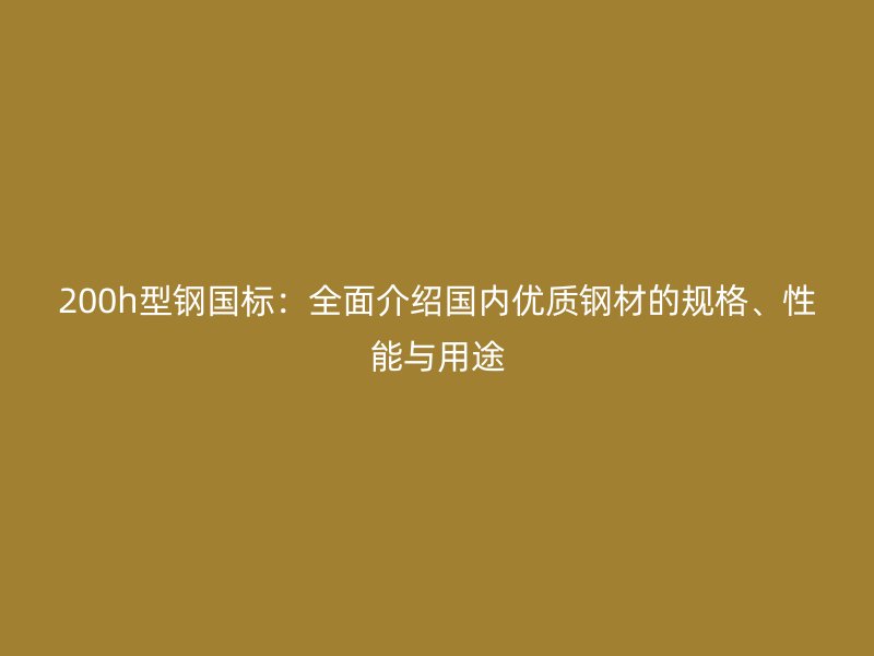 200h型钢国标:全面介绍国内优质钢材的规格、性能与用途