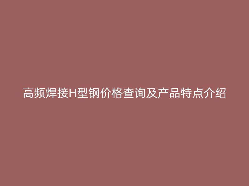 高频焊接H型钢价格查询及产品特点介绍