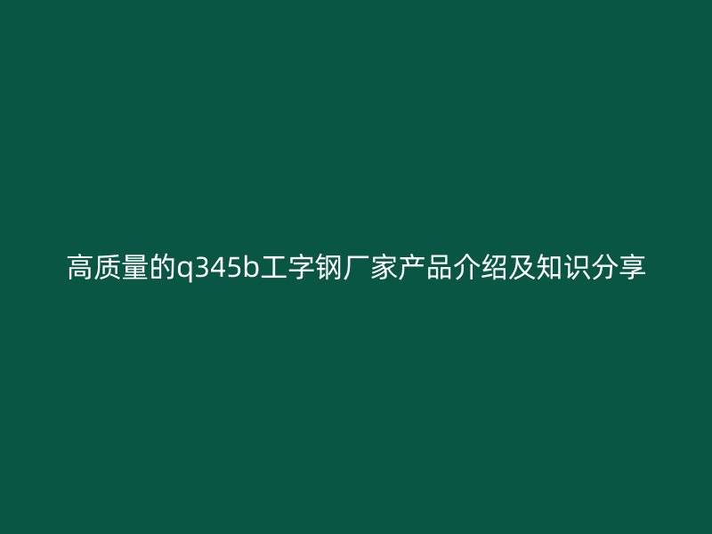 高质量的q345b工字钢厂家产品介绍及知识分享