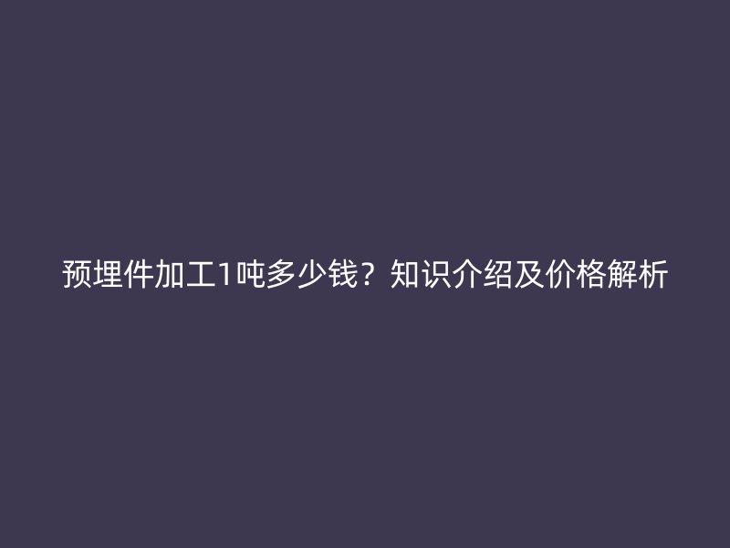 预埋件加工1吨多少钱?知识介绍及价格解析