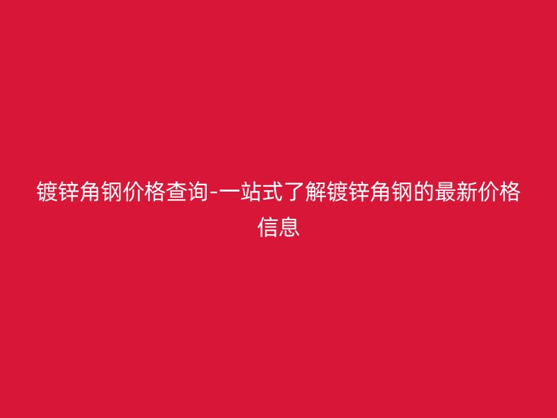 镀锌角钢价格查询-一站式了解镀锌角钢的最新价格信息