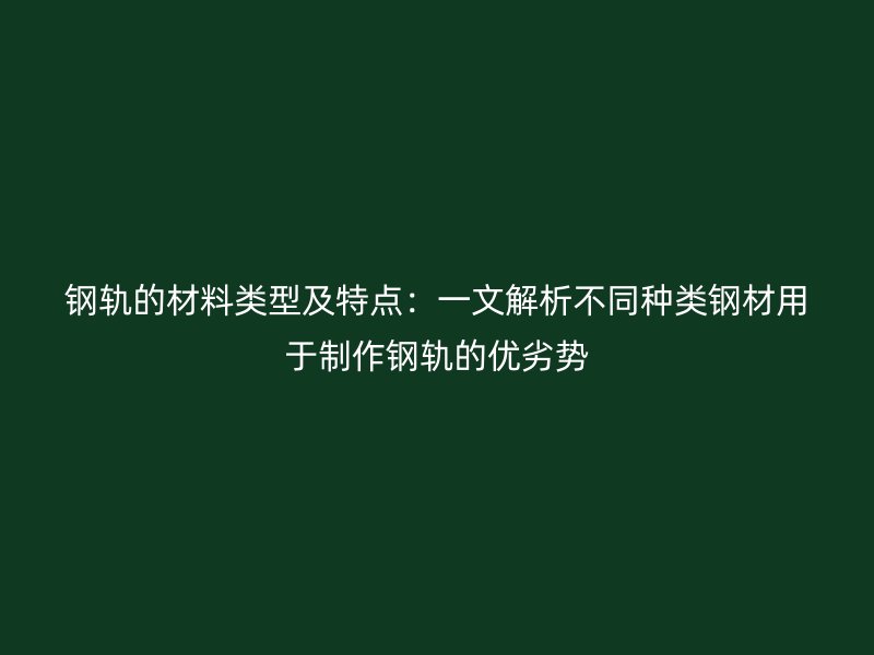 钢轨的材料类型及特点：一文解析不同种类钢材用于制作钢轨的优劣势