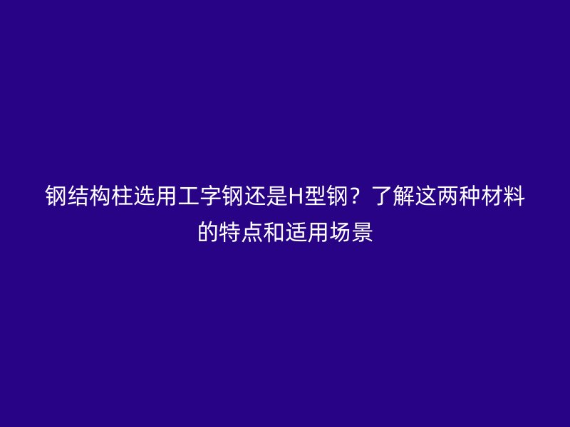 钢结构柱选用工字钢还是H型钢？了解这两种材料的特点和适用场景