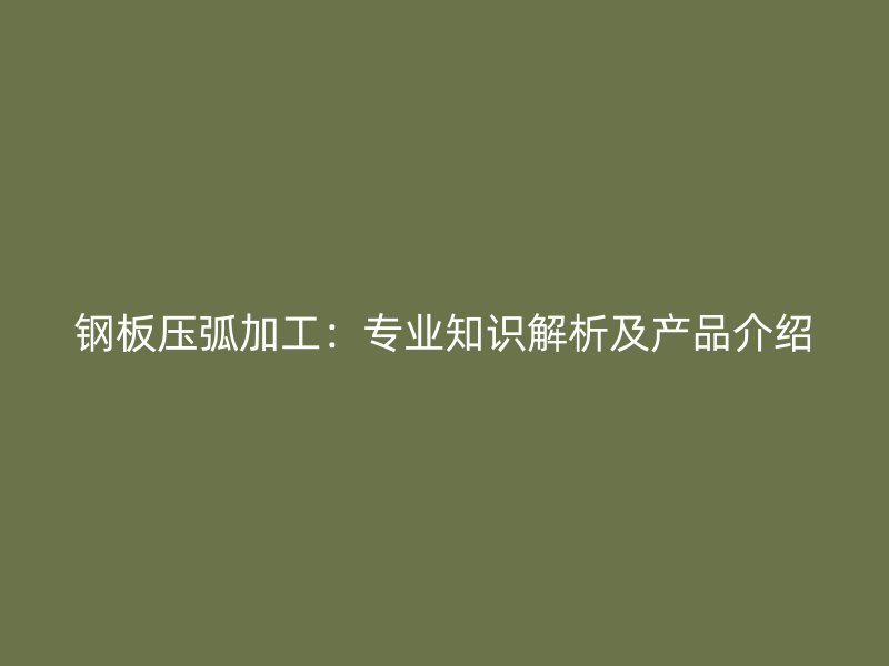 钢板压弧加工:专业知识解析及产品介绍