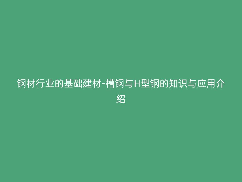 钢材行业的基础建材-槽钢与H型钢的知识与应用介绍
