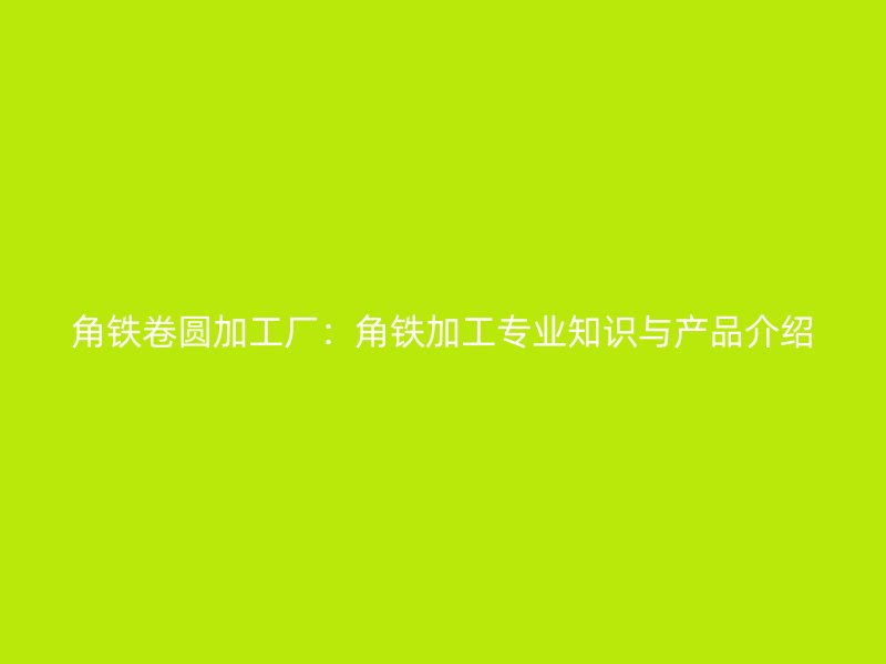 角铁卷圆加工厂:角铁加工专业知识与产品介绍