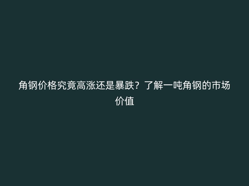 角钢价格究竟高涨还是暴跌?了解一吨角钢的市场价值