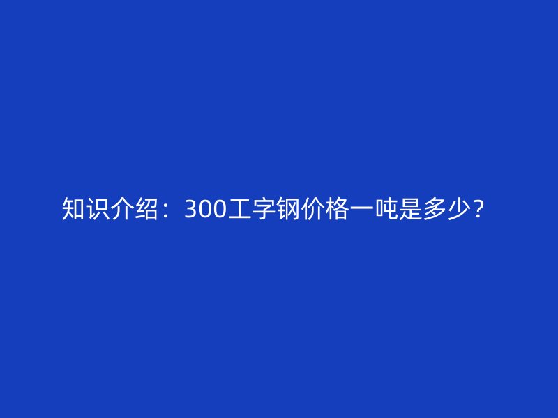 知识介绍:300工字钢价格一吨是多少?