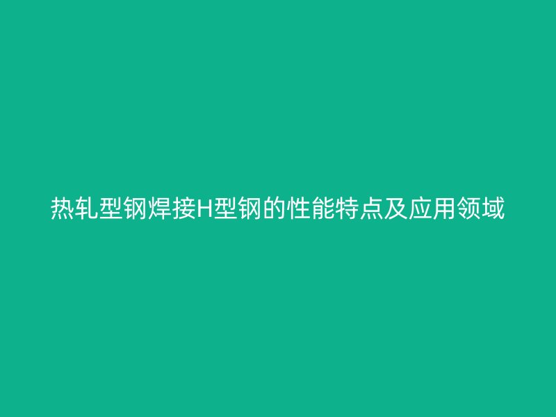 热轧型钢焊接H型钢的性能特点及应用领域