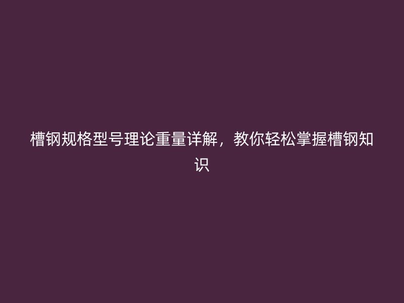 槽钢规格型号理论重量详解，教你轻松掌握槽钢知识