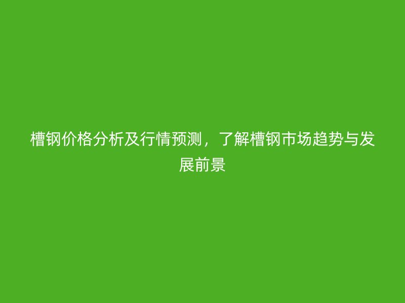 槽钢价格分析及行情预测,了解槽钢市场趋势与发展前景