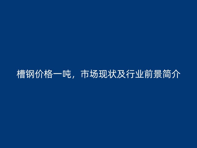 槽钢价格一吨,市场现状及行业前景简介