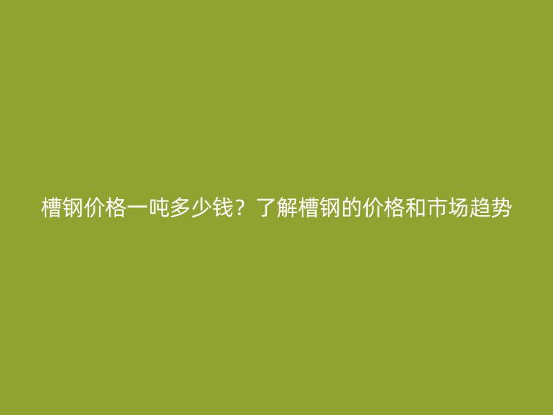 槽钢价格一吨多少钱?了解槽钢的价格和市场趋势