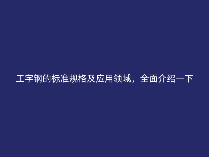 工字钢的标准规格及应用领域,全面介绍一下