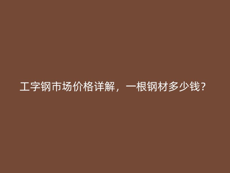 工字钢市场价格详解,一根钢材多少钱?