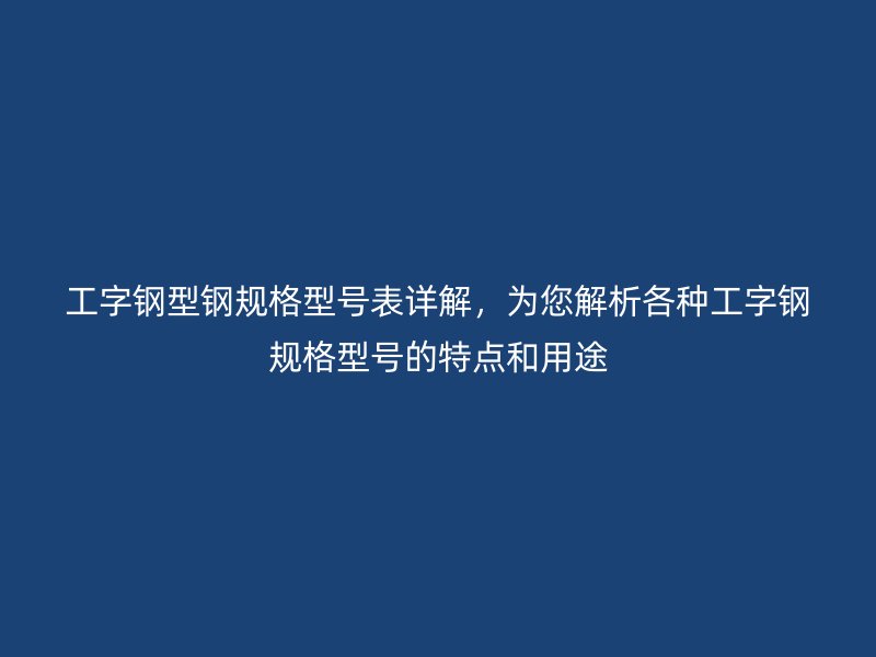 工字钢型钢规格型号表详解,为您解析各种工字钢规格型号的特点和用途