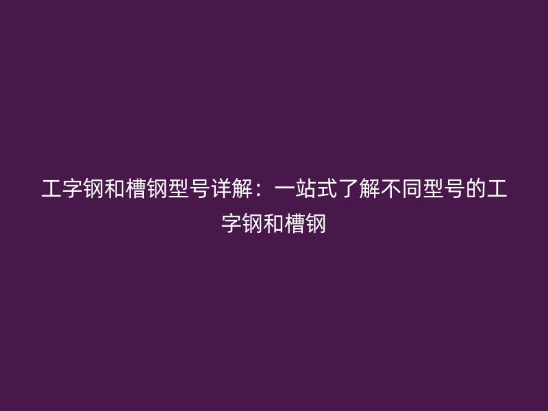 工字钢和槽钢型号详解:一站式了解不同型号的工字钢和槽钢