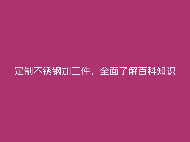 定制不锈钢加工件,全面了解百科知识