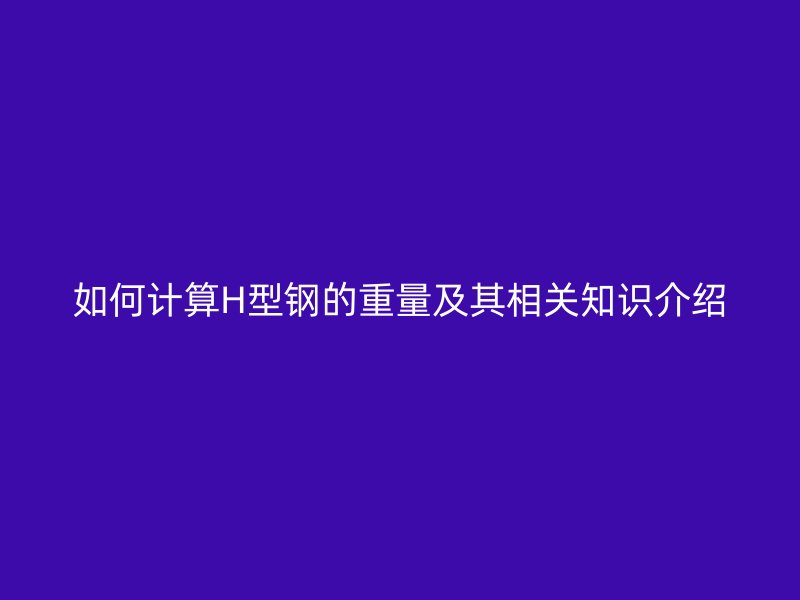 如何计算H型钢的重量及其相关知识介绍