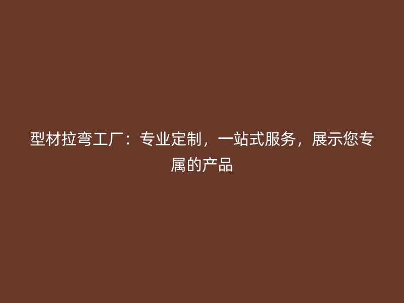 型材拉弯工厂:专业定制,一站式服务,展示您专属的产品
