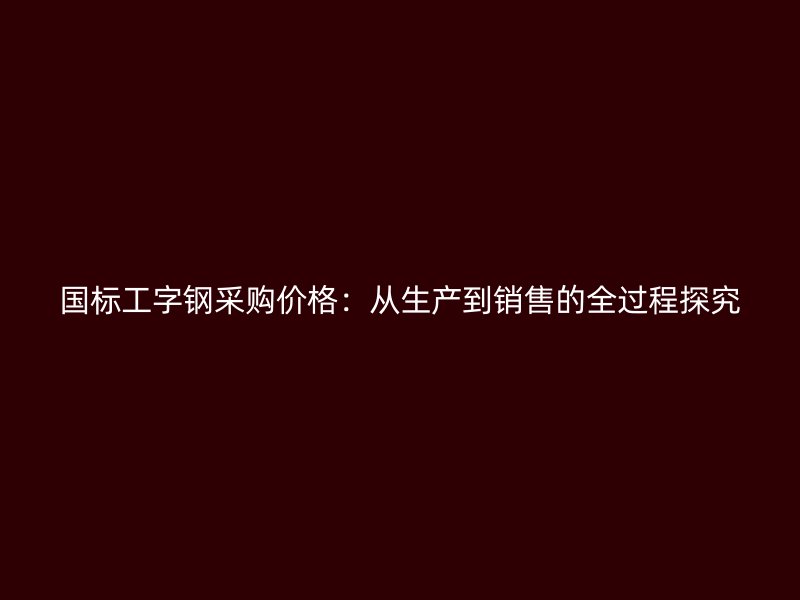 国标工字钢采购价格:从生产到销售的全过程探究