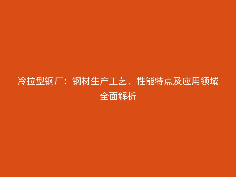 冷拉型钢厂：钢材生产工艺、性能特点及应用领域全面解析