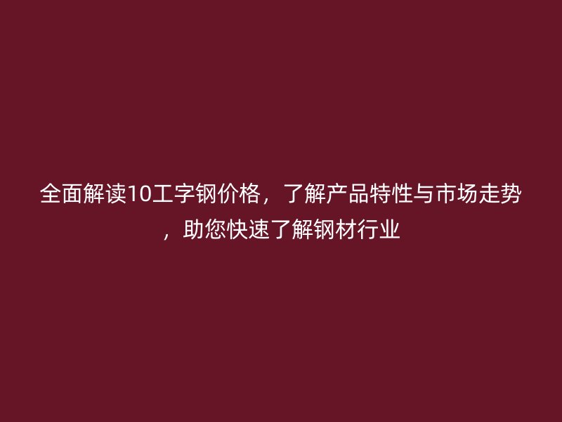 全面解读10工字钢价格,了解产品特性与市场走势,助您快速了解钢材行业