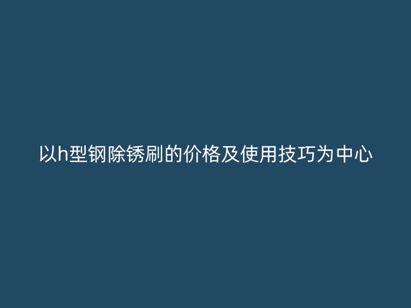 以h型钢除锈刷的价格及使用技巧为中心