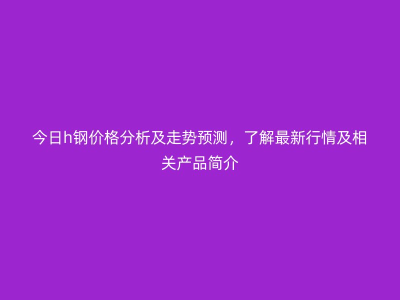 今日h钢价格分析及走势预测,了解最新行情及相关产品简介