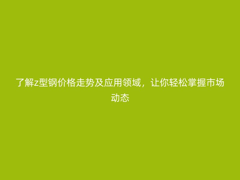 了解z型钢价格走势及应用领域,让你轻松掌握市场动态