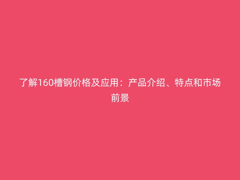 了解160槽钢价格及应用:产品介绍、特点和市场前景