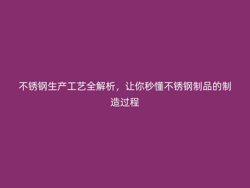 不锈钢生产工艺全解析，让你秒懂不锈钢制品的制造过程