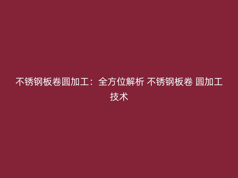 不锈钢板卷圆加工:全方位解析 不锈钢板卷 圆加工技术
