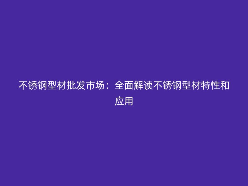 不锈钢型材批发市场:全面解读不锈钢型材特性和应用