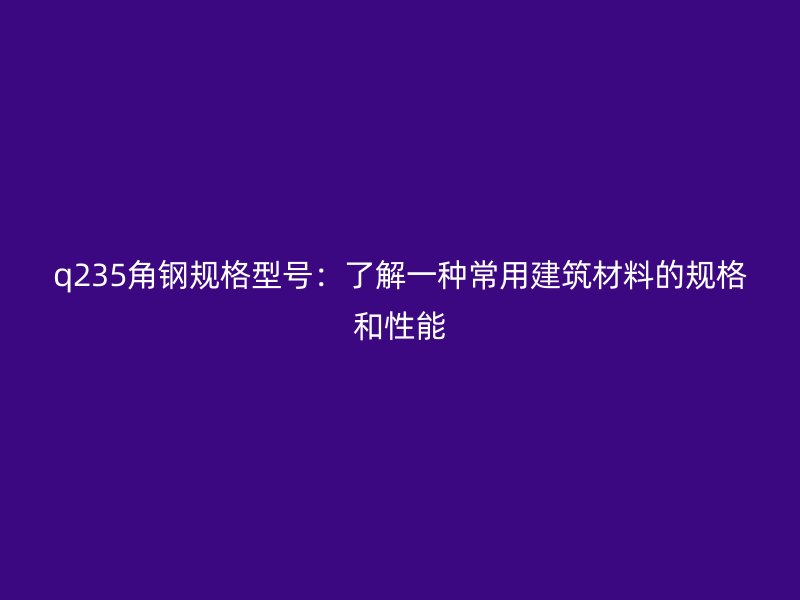 q235角钢规格型号:了解一种常用建筑材料的规格和性能