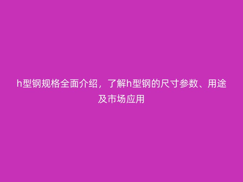 h型钢规格全面介绍,了解h型钢的尺寸参数、用途及市场应用