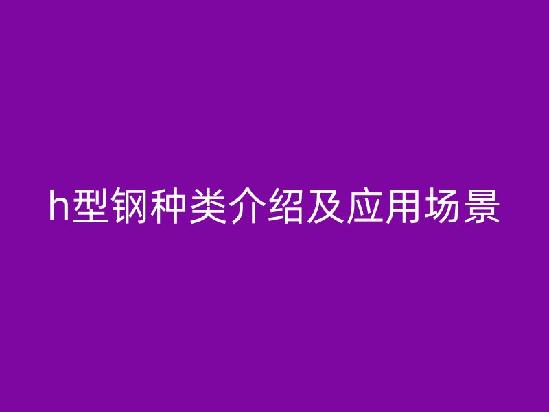 h型钢种类介绍及应用场景