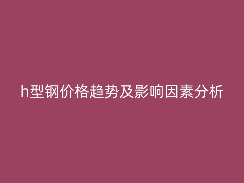 h型钢价格趋势及影响因素分析