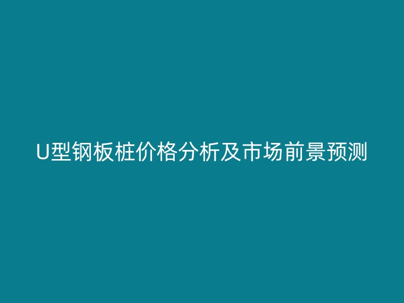 U型钢板桩价格分析及市场前景预测