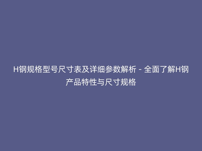 H钢规格型号尺寸表及详细参数解析 - 全面了解H钢产品特性与尺寸规格