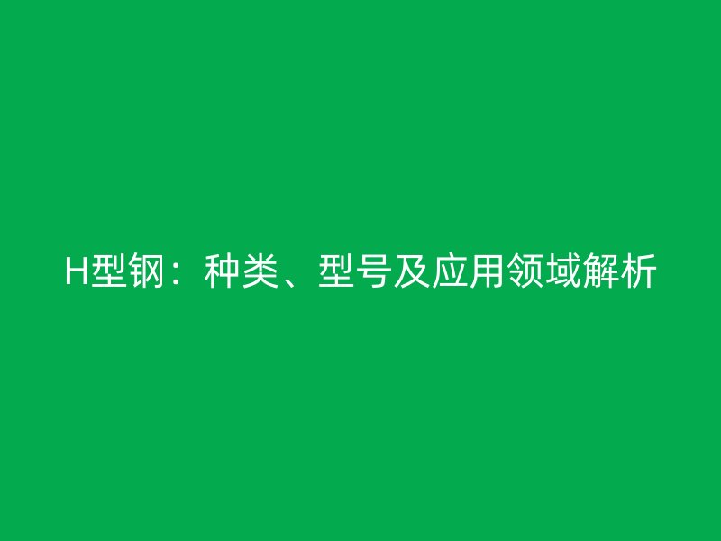 H型钢:种类、型号及应用领域解析