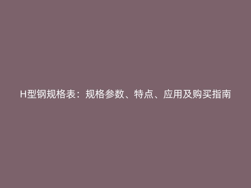 H型钢规格表:规格参数、特点、应用及购买指南