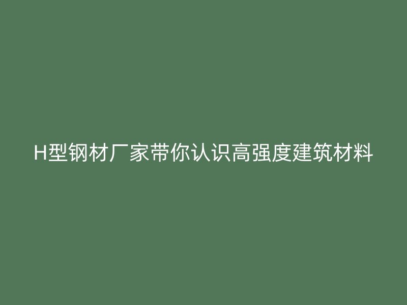 H型钢材厂家带你认识高强度建筑材料