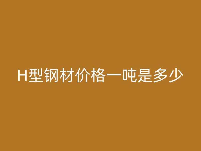 H型钢材价格一吨是多少