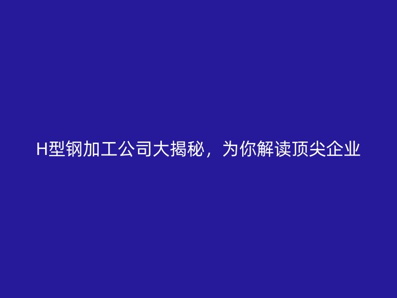 H型钢加工公司大揭秘,为你解读顶尖企业