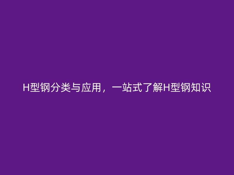 H型钢分类与应用,一站式了解H型钢知识